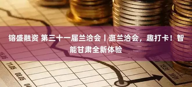 镕盛融资 第三十一届兰洽会丨逛兰洽会，趣打卡！智能甘肃全新体验