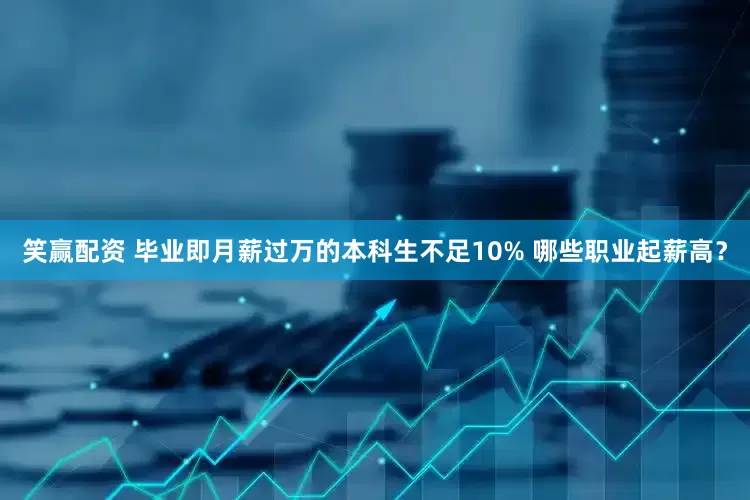 笑赢配资 毕业即月薪过万的本科生不足10% 哪些职业起薪高？