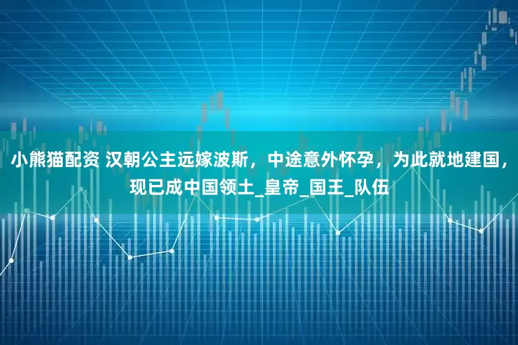 小熊猫配资 汉朝公主远嫁波斯，中途意外怀孕，为此就地建国，现已成中国领土_皇帝_国王_队伍