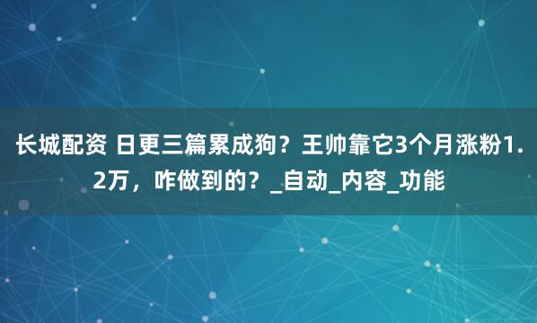 长城配资 日更三篇累成狗？王帅靠它3个月涨粉1.2万，咋做到的？_自动_内容_功能