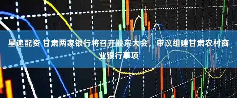 星速配资 甘肃两家银行将召开股东大会，审议组建甘肃农村商业银行事项