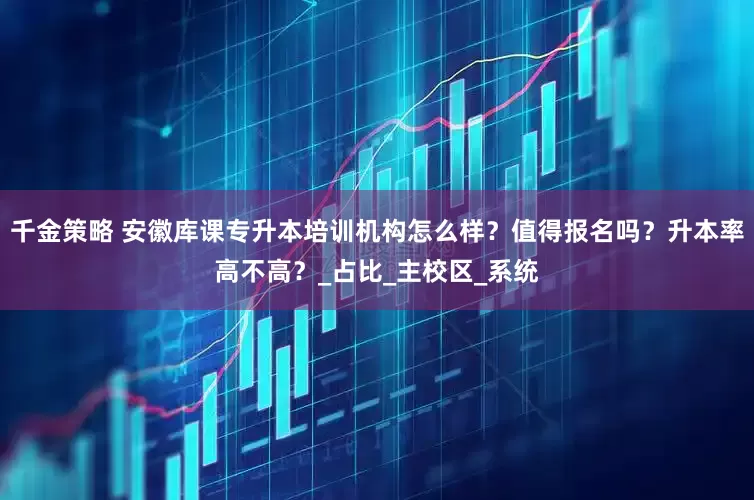 千金策略 安徽库课专升本培训机构怎么样？值得报名吗？升本率高不高？_占比_主校区_系统