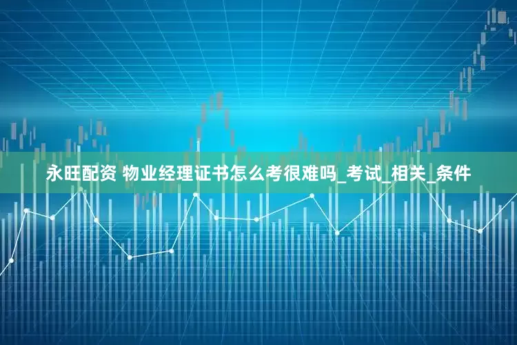 永旺配资 物业经理证书怎么考很难吗_考试_相关_条件