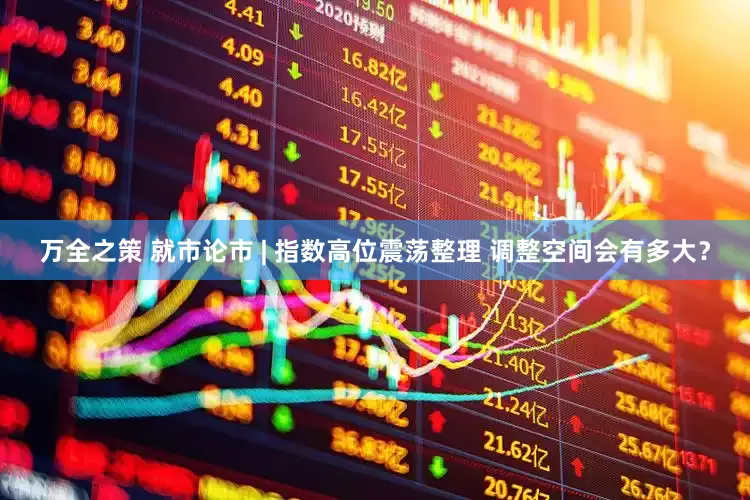 万全之策 就市论市 | 指数高位震荡整理 调整空间会有多大？