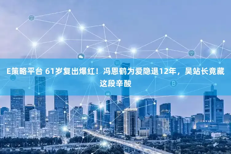 E策略平台 61岁复出爆红！冯恩鹤为爱隐退12年，吴站长竟藏这段辛酸