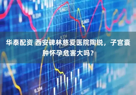 华泰配资 西安碑林慈爱医院陶锐，子宫囊肿怀孕危害大吗？