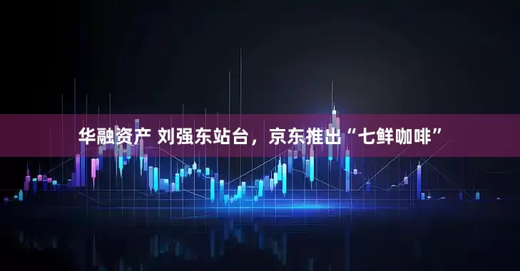 华融资产 刘强东站台，京东推出“七鲜咖啡”