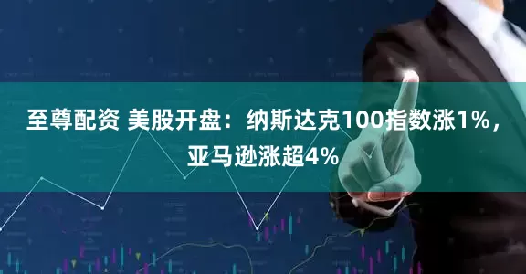 至尊配资 美股开盘：纳斯达克100指数涨1%，亚马逊涨超4%